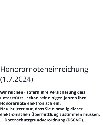 Honorarnoteneinreichung (1.7.2024)  Wir reichen - sofern ihre Versicherung dies unterstützt - schon seit einigen Jahren ihre Honorarnote elektronisch ein. Neu ist jetzt nur, dass Sie einmalig dieser elektronischen Übermittlung zustimmen müssen. … Datenschutzgrundverordnung (DSGVO)…..