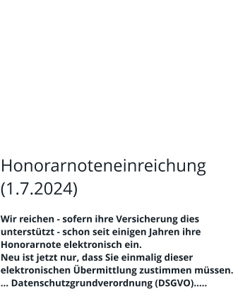 Honorarnoteneinreichung (1.7.2024)  Wir reichen - sofern ihre Versicherung dies unterstützt - schon seit einigen Jahren ihre Honorarnote elektronisch ein. Neu ist jetzt nur, dass Sie einmalig dieser elektronischen Übermittlung zustimmen müssen. … Datenschutzgrundverordnung (DSGVO)…..